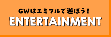 GWはエミフルで遊ぼう！ENTERTAINMENT
